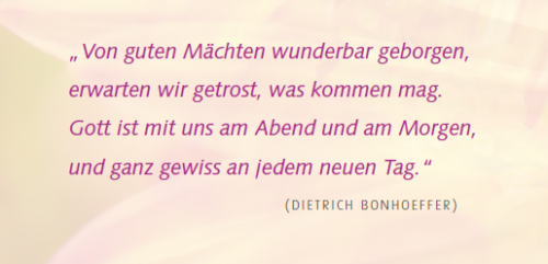 Zitat von Dietrich Bonhoeffer: Von guten Mächten wunderbar geborgen, erwarten wir getrost, was kommen mag. Gott ist mit uns am Abend und am Morgen, und ganz gewiss an jedem neuen Tag.&quot;